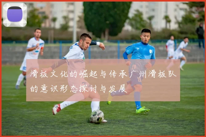 滑板文化的崛起与传承广州滑板队的意识形态探讨与发展