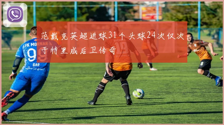 范戴克英超进球31个头球24次仅次于特里成后卫传奇