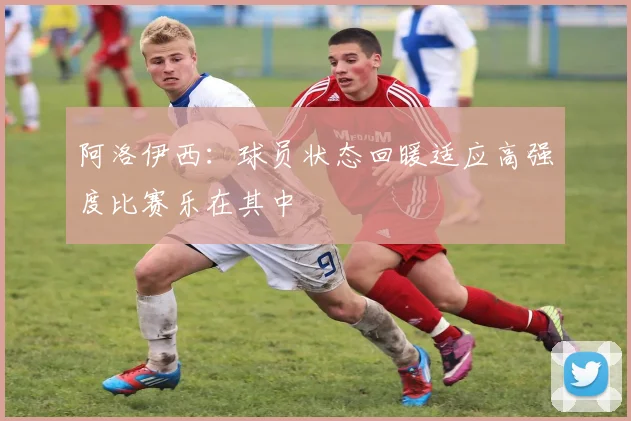 阿洛伊西：球员状态回暖适应高强度比赛乐在其中