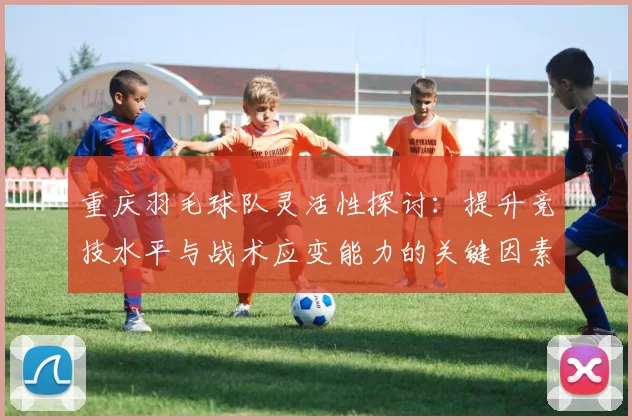 重庆羽毛球队灵活性探讨：提升竞技水平与战术应变能力的关键因素