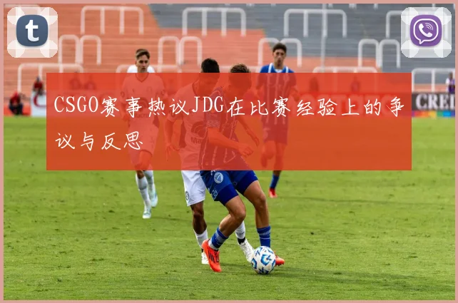 CSGO赛事热议JDG在比赛经验上的争议与反思