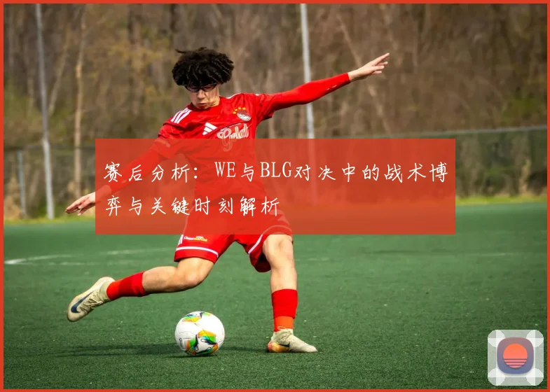 赛后分析：WE与BLG对决中的战术博弈与关键时刻解析