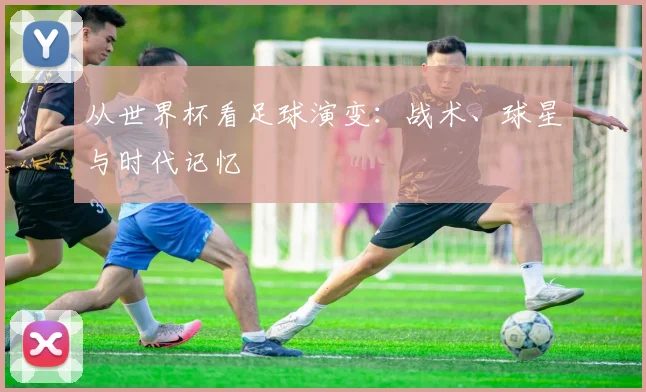 从世界杯看足球演变：战术、球星与时代记忆